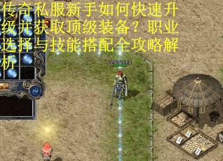 传奇私服新手如何快速升级并获取顶级装备？职业选择与技能搭配全攻略解析
