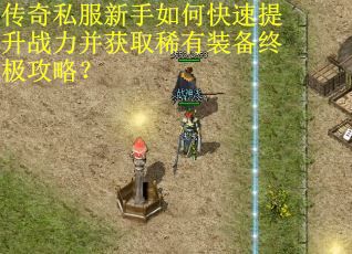 传奇私服新手如何快速提升战力并获取稀有装备终极攻略？