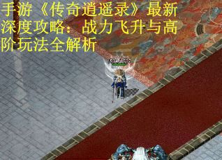 手游《传奇逍遥录》最新深度攻略：战力飞升与高阶玩法全解析