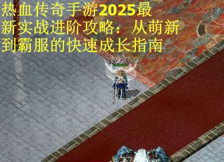 热血传奇手游2025最新实战进阶攻略：从萌新到霸服的快速成长指南
