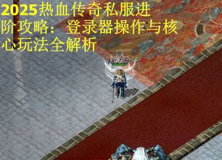 2025热血传奇私服进阶攻略：登录器操作与核心玩法全解析