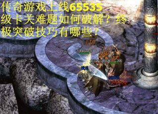 传奇游戏上线65535级卡关难题如何破解？终极突破技巧有哪些？